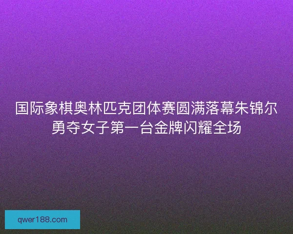 国际象棋奥林匹克团体赛圆满落幕朱锦尔勇夺女子第一台金牌闪耀全场