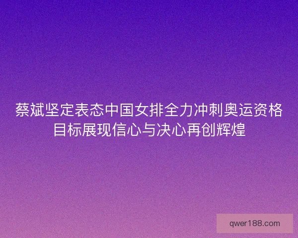 蔡斌坚定表态中国女排全力冲刺奥运资格目标展现信心与决心再创辉煌