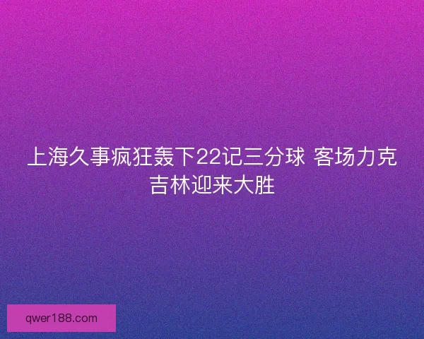 上海久事疯狂轰下22记三分球 客场力克吉林迎来大胜