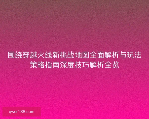 围绕穿越火线新挑战地图全面解析与玩法策略指南深度技巧解析全览