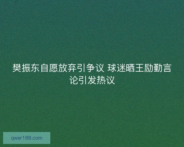 樊振东自愿放弃引争议 球迷晒王励勤言论引发热议