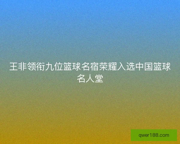 王非领衔九位篮球名宿荣耀入选中国篮球名人堂