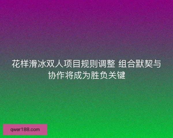 花样滑冰双人项目规则调整 组合默契与协作将成为胜负关键