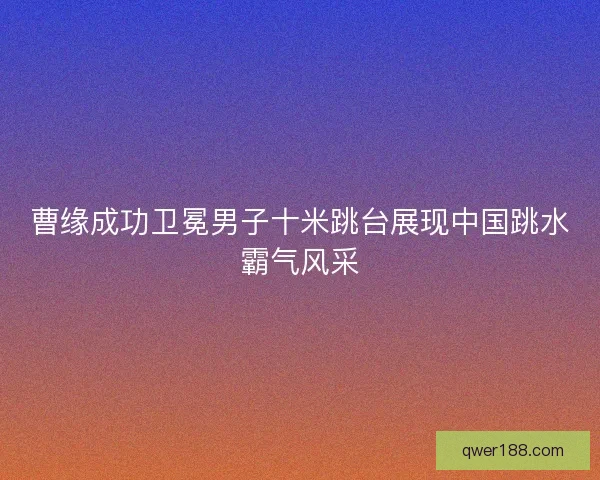 曹缘成功卫冕男子十米跳台展现中国跳水霸气风采
