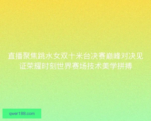 直播聚焦跳水女双十米台决赛巅峰对决见证荣耀时刻世界赛场技术美学拼搏