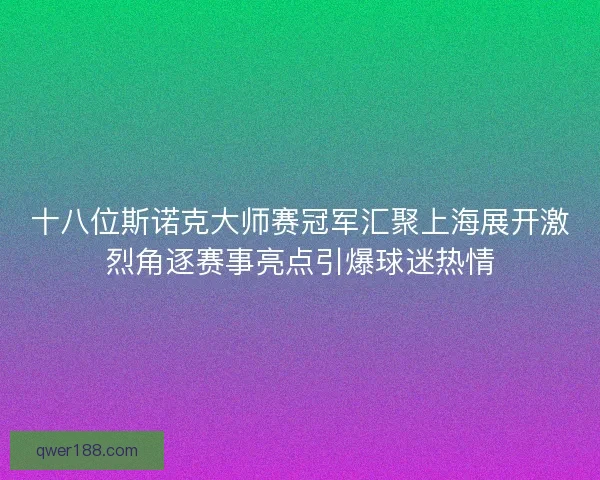 十八位斯诺克大师赛冠军汇聚上海展开激烈角逐赛事亮点引爆球迷热情