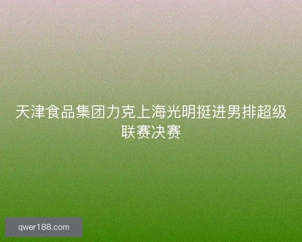 天津食品集团力克上海光明挺进男排超级联赛决赛 天津食品集团力克上海光明挺进男排超级联赛决赛