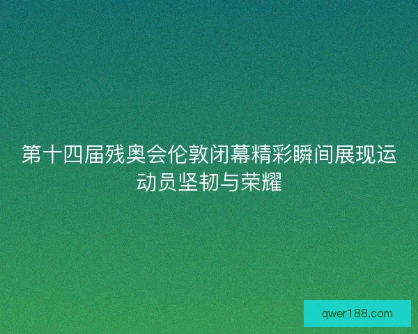 第十四届残奥会伦敦闭幕精彩瞬间展现运动员坚韧与荣耀