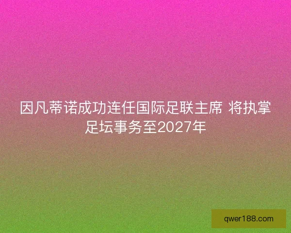 因凡蒂诺成功连任国际足联主席 将执掌足坛事务至2027年
