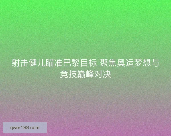 射击健儿瞄准巴黎目标 聚焦奥运梦想与竞技巅峰对决