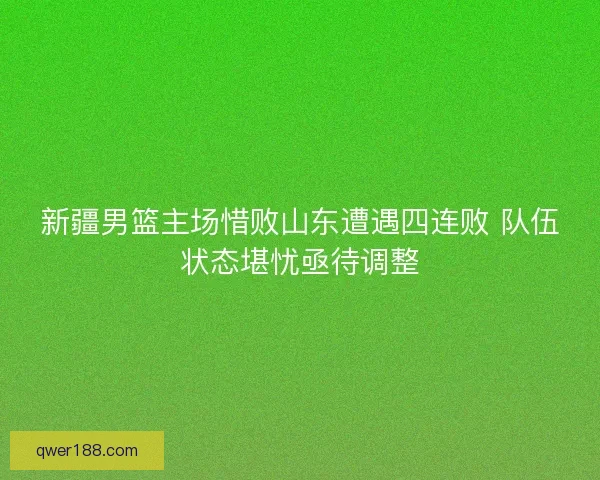 新疆男篮主场惜败山东遭遇四连败 队伍状态堪忧亟待调整