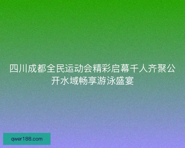 四川成都全民运动会精彩启幕千人齐聚公开水域畅享游泳盛宴