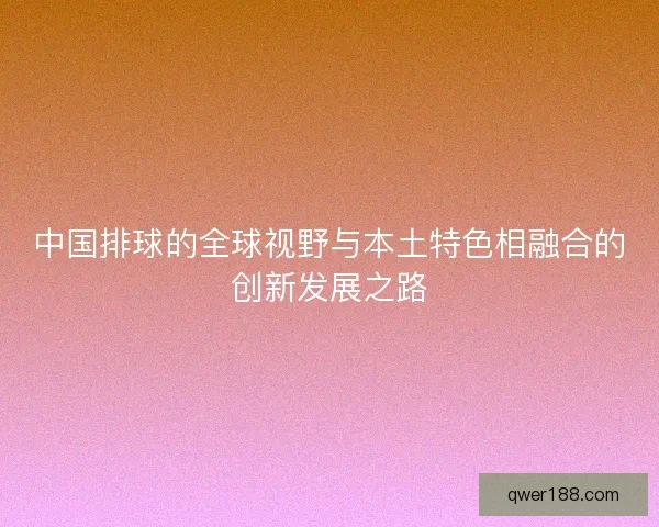 中国排球的全球视野与本土特色相融合的创新发展之路 中国排球的全球视野与本土特色相融合的创新发展之路